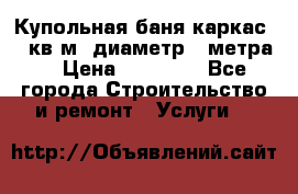 Купольная-баня-каркас 12 кв.м. диаметр 4 метра  › Цена ­ 32 000 - Все города Строительство и ремонт » Услуги   